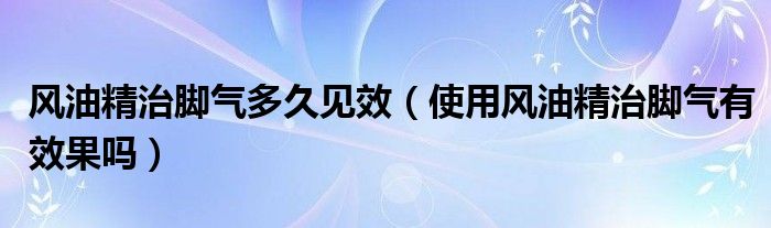 风油精治脚气多久见效（使用风油精治脚气有效果吗）