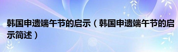 韩国申遗端午节的启示（韩国申遗端午节的启示简述）