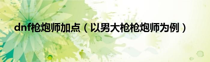 dnf枪炮师加点（以男大枪枪炮师为例）