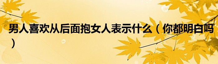 男人喜欢从后面抱女人表示什么（你都明白吗）