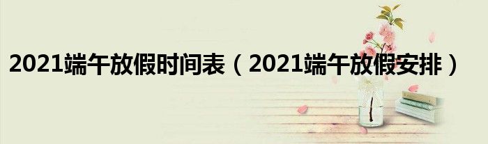 2021端午放假时间表（2021端午放假安排）