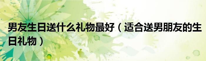 男友生日送什么礼物最好（适合送男朋友的生日礼物）