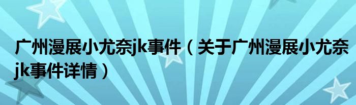 广州漫展小尤奈jk事件（关于广州漫展小尤奈jk事件详情）