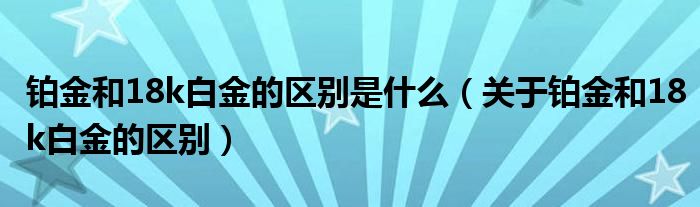 铂金和18k白金的区别是什么（关于铂金和18k白金的区别）