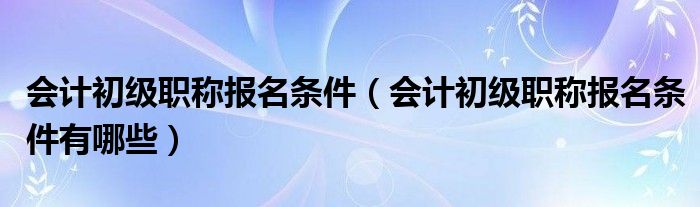 会计初级职称报名条件（会计初级职称报名条件有哪些）