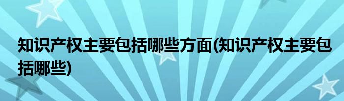 知识产权主要包括哪些方面(知识产权主要包括哪些)