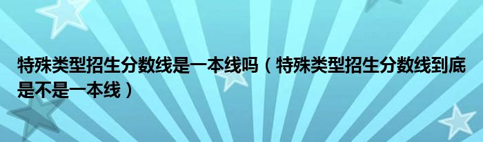 特殊类型招生分数线是一本线吗（特殊类型招生分数线到底是不是一本线）