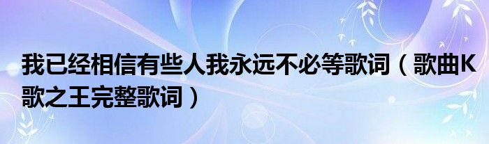 我已经相信有些人我永远不必等歌词（歌曲K歌之王完整歌词）