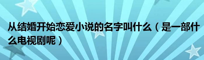 从结婚开始恋爱小说的名字叫什么（是一部什么电视剧呢）