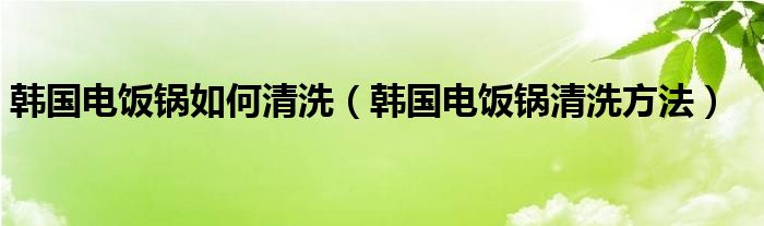 韩国电饭锅如何清洗（韩国电饭锅清洗方法）