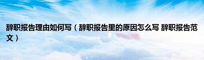 辞职报告理由如何写（辞职报告里的原因怎么写 辞职报告范文）