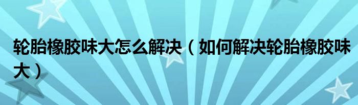 轮胎橡胶味大怎么解决（如何解决轮胎橡胶味大）