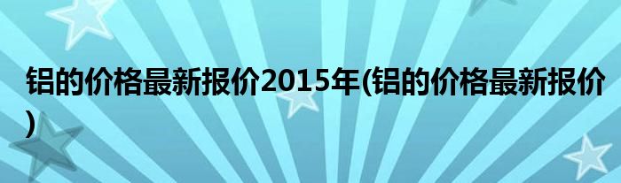 铝的价格最新报价2015年(铝的价格最新报价)