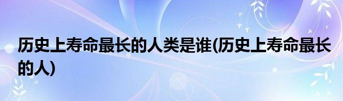 历史上寿命最长的人类是谁(历史上寿命最长的人)