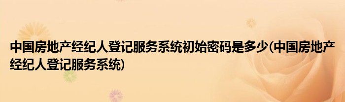 中国房地产经纪人登记服务系统初始密码是多少(中国房地产经纪人登记服务系统)