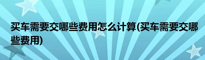 买车需要交哪些费用怎么计算(买车需要交哪些费用)