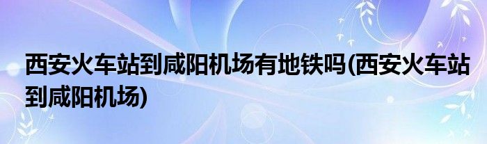 西安火车站到咸阳机场有地铁吗(西安火车站到咸阳机场)