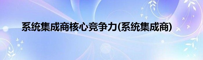 系统集成商核心竞争力(系统集成商)