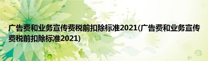 广告费和业务宣传费税前扣除标准2021(广告费和业务宣传费税前扣除标准2021)