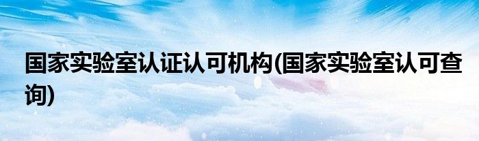 国家实验室认证认可机构(国家实验室认可查询)