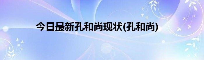 今日最新孔和尚现状(孔和尚)