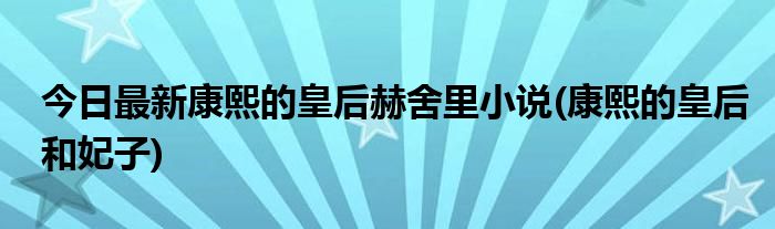 今日最新康熙的皇后赫舍里小说(康熙的皇后和妃子)