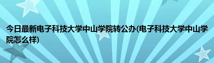 今日最新电子科技大学中山学院转公办(电子科技大学中山学院怎么样)