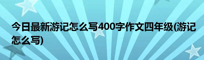 今日最新游记怎么写400字作文四年级(游记怎么写)