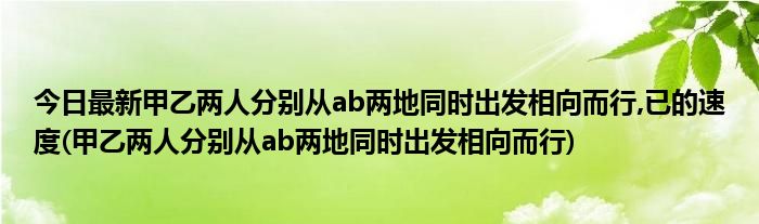 今日最新甲乙两人分别从ab两地同时出发相向而行,已的速度(甲乙两人分别从ab两地同时出发相向而行)