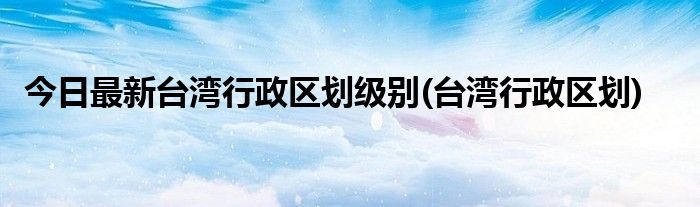 今日最新台湾行政区划级别(台湾行政区划)