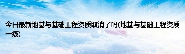 今日最新地基与基础工程资质取消了吗(地基与基础工程资质一级)