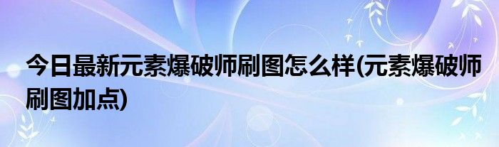 今日最新元素爆破师刷图怎么样(元素爆破师刷图加点)