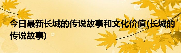 今日最新长城的传说故事和文化价值(长城的传说故事)