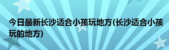 今日最新长沙适合小孩玩地方(长沙适合小孩玩的地方)