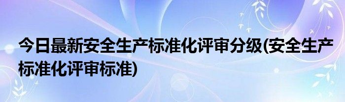 今日最新安全生产标准化评审分级(安全生产标准化评审标准)