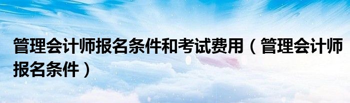 管理会计师报名条件和考试费用（管理会计师报名条件）