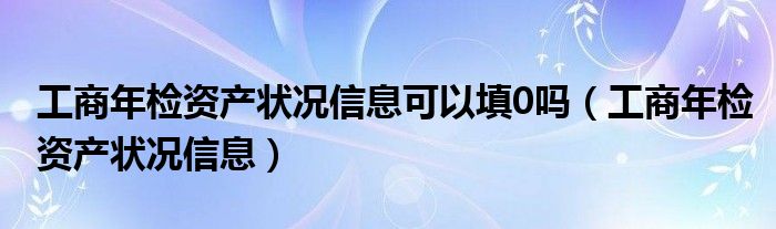 工商年检资产状况信息可以填0吗（工商年检资产状况信息）