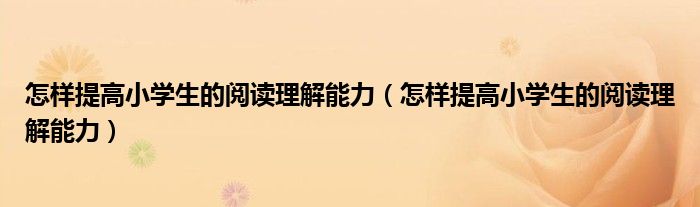 怎样提高小学生的阅读理解能力（怎样提高小学生的阅读理解能力）