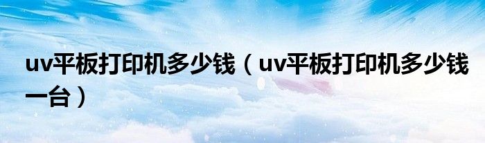 uv平板打印机多少钱（uv平板打印机多少钱一台）