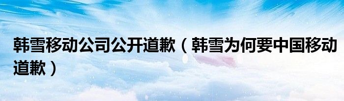 韩雪移动公司公开道歉（韩雪为何要中国移动道歉）