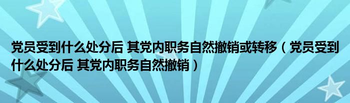 党员受到什么处分后 其党内职务自然撤销或转移（党员受到什么处分后 其党内职务自然撤销）