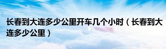 长春到大连多少公里开车几个小时（长春到大连多少公里）