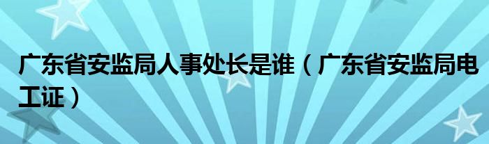 广东省安监局人事处长是谁（广东省安监局电工证）