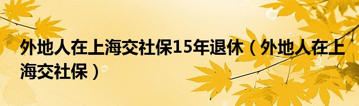 外地人在上海交社保15年退休（外地人在上海交社保）