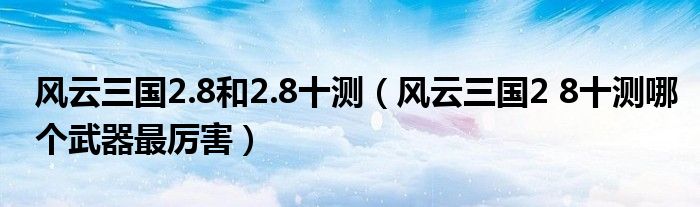 风云三国2.8和2.8十测（风云三国2 8十测哪个武器最厉害）