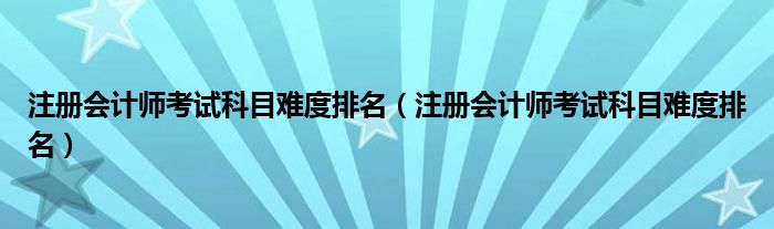 注册会计师考试科目难度排名（注册会计师考试科目难度排名）