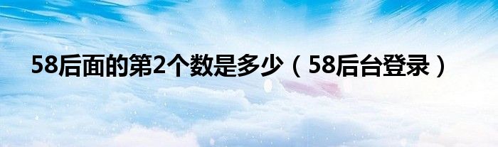 58后面的第2个数是多少（58后台登录）