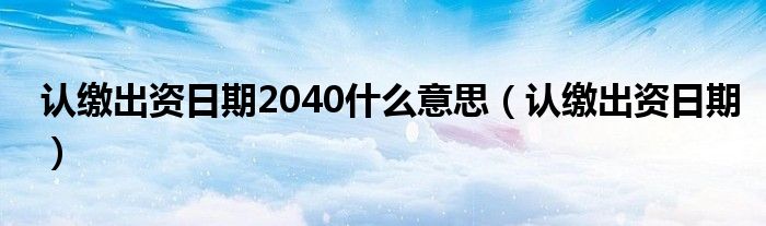 认缴出资日期2040什么意思（认缴出资日期）