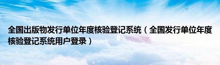 全国出版物发行单位年度核验登记系统（全国发行单位年度核验登记系统用户登录）