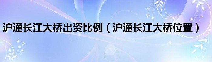 沪通长江大桥出资比例（沪通长江大桥位置）